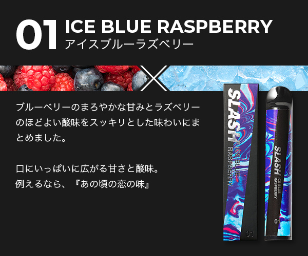 01/ICE BLUE RASPBERRY/ブルーベリーのまろやかな甘みとラズベリーのほどよい酸味をスッキリとした味わいにまとめました。口にいっぱいに広がる甘さと酸味。例えるなら、『あの頃の恋の味』