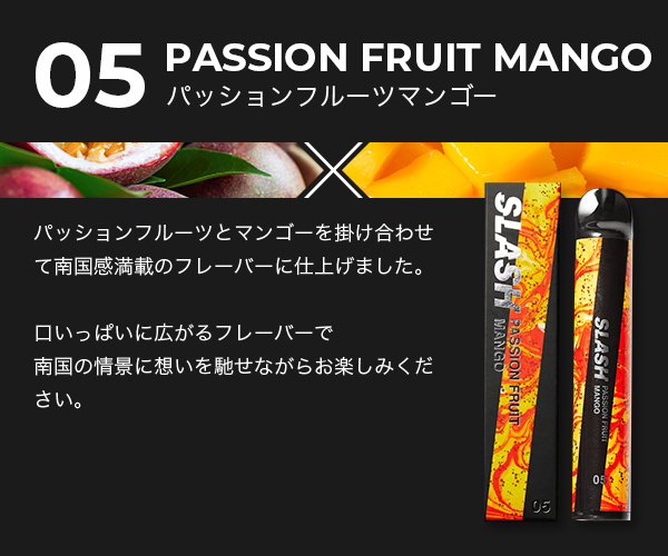 05/PASSION FRUIT MANGO/パッションフルーツとマンゴーを掛け合わせて南国感満載のフレーバーに仕上げました。口いっぱいに広がるフレーバーで南国の情景に想いを馳せながらお楽しみください。